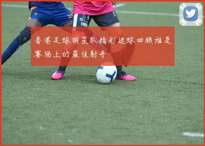 香港足球明星队精彩进球回顾谁是赛场上的最佳射手
