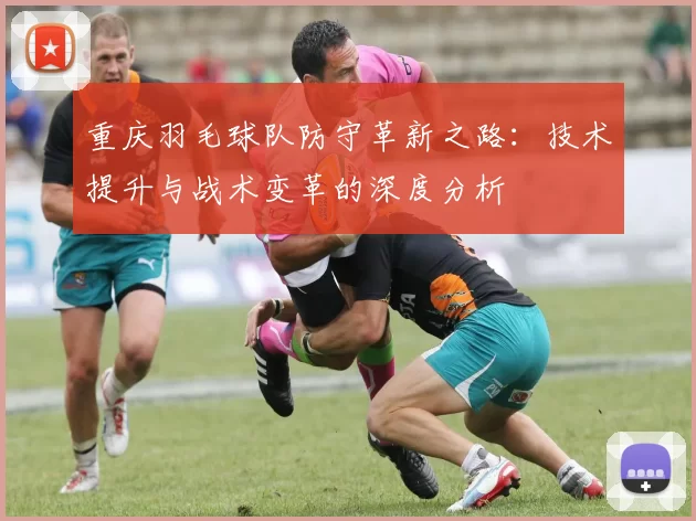 重庆羽毛球队防守革新之路：技术提升与战术变革的深度分析