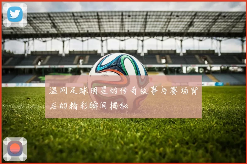 温网足球明星的传奇故事与赛场背后的精彩瞬间揭秘