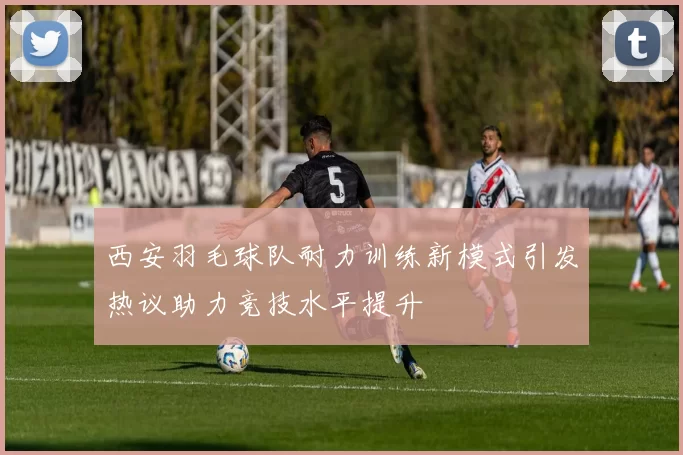 西安羽毛球队耐力训练新模式引发热议助力竞技水平提升