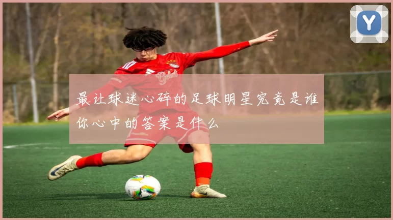 最让球迷心碎的足球明星究竟是谁你心中的答案是什么
