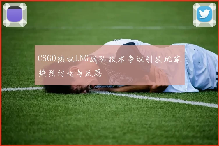 CSGO热议LNG战队技术争议引发玩家热烈讨论与反思