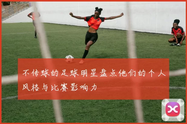 不传球的足球明星盘点他们的个人风格与比赛影响力