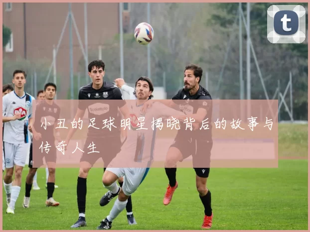 小丑的足球明星揭晓背后的故事与传奇人生