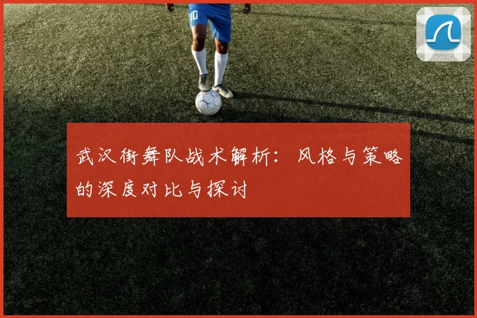 武汉街舞队战术解析：风格与策略的深度对比与探讨