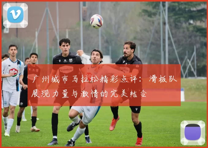 广州城市马拉松精彩点评：滑板队展现力量与激情的完美结合