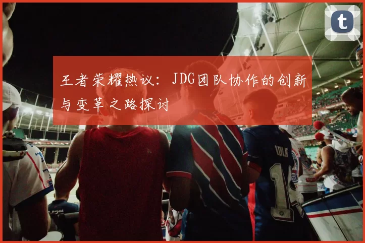 王者荣耀热议：JDG团队协作的创新与变革之路探讨