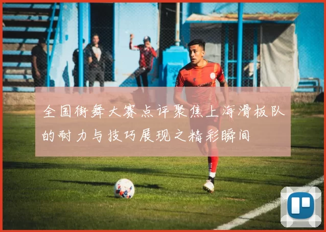 全国街舞大赛点评聚焦上海滑板队的耐力与技巧展现之精彩瞬间