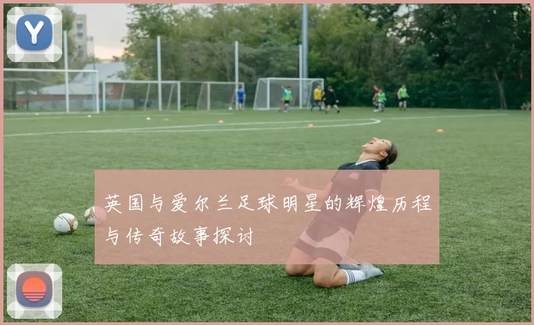 英国与爱尔兰足球明星的辉煌历程与传奇故事探讨