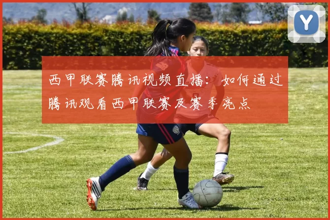 西甲联赛腾讯视频直播：如何通过腾讯观看西甲联赛及赛季亮点