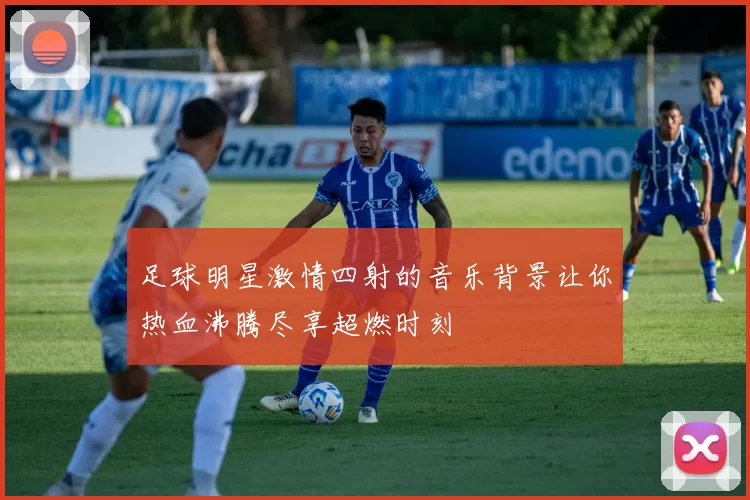 足球明星激情四射的音乐背景让你热血沸腾尽享超燃时刻