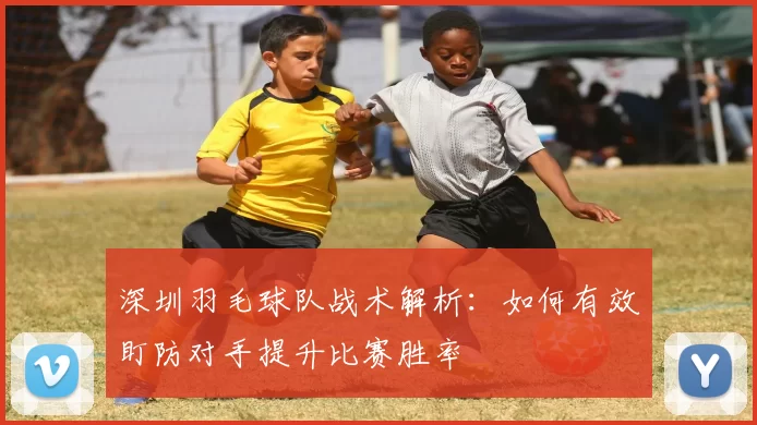 深圳羽毛球队战术解析：如何有效盯防对手提升比赛胜率