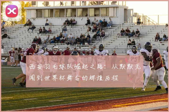 西安羽毛球队崛起之路：从默默无闻到世界杯舞台的辉煌历程