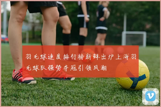 羽毛球速度排行榜新鲜出炉上海羽毛球队强势夺冠引领风潮