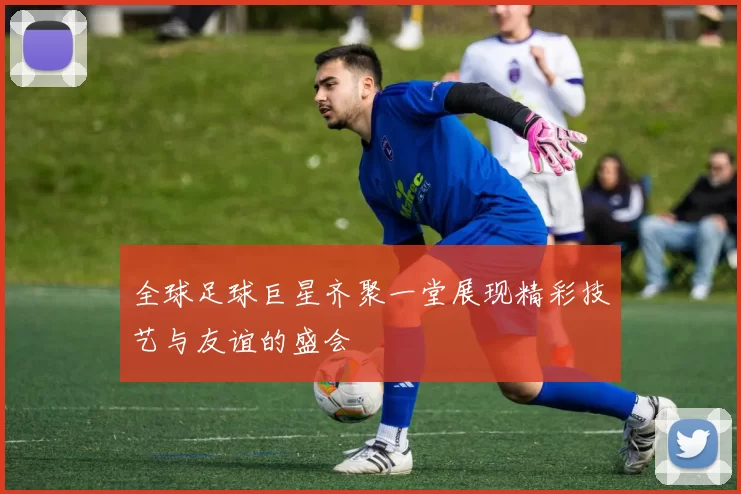 全球足球巨星齐聚一堂展现精彩技艺与友谊的盛会