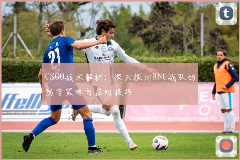 CSGO战术解析：深入探讨RNG战队的防守策略与应对技巧