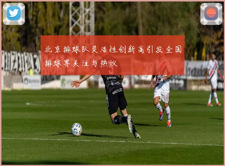 北京排球队灵活性创新高引发全国排球界关注与热议