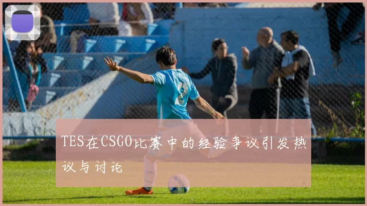 TES在CSGO比赛中的经验争议引发热议与讨论