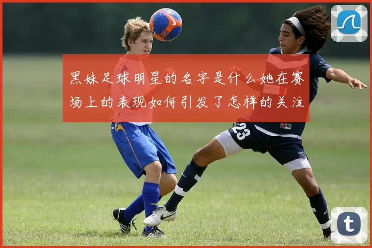 黑妹足球明星的名字是什么她在赛场上的表现如何引发了怎样的关注